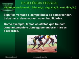 Marketing Pessoal www.suzely.com.br 35
EXCELEXCELÊÊNCIA PESSOALNCIA PESSOAL
(auto-gerenciamento, liderança, negociação e motivação)
Significa vontade e competência de compreender,
trabalhar e desenvolver suas habilidades.
Como exemplo, temos os atletas que treinamComo exemplo, temos os atletas que treinam
constantemente e conseguem superar marcasconstantemente e conseguem superar marcas
e recordes.e recordes.
 