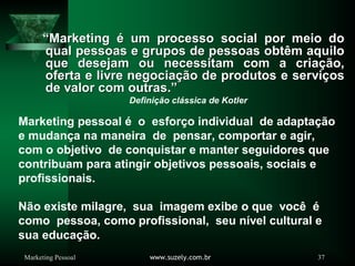 Marketing Pessoal www.suzely.com.br 37
Marketing pessoal é o esforço individual de adaptação
e mudança na maneira de pensar, comportar e agir,
com o objetivo de conquistar e manter seguidores que
contribuam para atingir objetivos pessoais, sociais e
profissionais.
Não existe milagre, sua imagem exibe o que você é
como pessoa, como profissional, seu nível cultural e
sua educação.
““MarketingMarketing éé um processo social por meio doum processo social por meio do
qual pessoas e grupos de pessoas obtqual pessoas e grupos de pessoas obtêêm aquilom aquilo
que desejam ou necessitam com a criaque desejam ou necessitam com a criaçãção,o,
oferta e livre negociaoferta e livre negociaçãção de produtos e servio de produtos e serviççosos
de valor com outras.de valor com outras.””
Definição clássica de Kotler
 