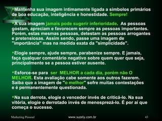 Marketing Pessoal www.suzely.com.br 43
Mantenha sua imagem intimamente ligada a símbolos primários
de boa educação, inteligência e honestidade. Sempre!
A sua imagem jamais pode sugerir inferioridade. As pessoas
gostam, apreciam e favorecem sempre as pessoas importantes.
Porém, estas mesmas pessoas, detestam as pessoas arrogantes
e pretensiosas. Assim sendo, passe uma imagem de
"importância" mas na medida exata da "simplicidade".
Elogie sempre, ajude sempre, parabenize sempre. E jamais,
faça qualquer comentário negativo sobre quem quer que seja,
principalmente se a pessoa estiver ausente.
Esforce-se para ser MELHOR a cada dia, porém não O
MELHOR. Esta avaliação cabe somente aos outros fazerem.
Saiba que a imagem de "o melhor" sofre muitas contestações
e é permanentemente questionada.
Na sua derrota, elogie o vencedor invés de criticá-lo. Na sua
vitória, elogie o derrotado invés de menosprezá-lo. É por aí que
começa o sucesso.
 