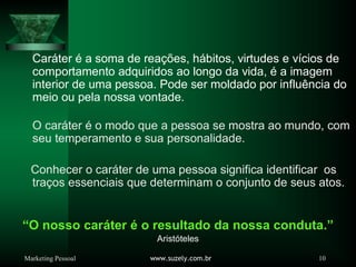 Marketing Pessoal www.suzely.com.br 10
“O nosso caráter é o resultado da nossa conduta.”
Aristóteles
Caráter é a soma de reações, hábitos, virtudes e vícios de
comportamento adquiridos ao longo da vida, é a imagem
interior de uma pessoa. Pode ser moldado por influência do
meio ou pela nossa vontade.
O caráter é o modo que a pessoa se mostra ao mundo, com
seu temperamento e sua personalidade.
Conhecer o caráter de uma pessoa significa identificar os
traços essenciais que determinam o conjunto de seus atos.
 