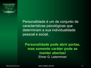 Marketing Pessoal www.suzely.com.br 11
Personalidade é um de conjunto de
características psicológicas que
determinam a sua individualidade
pessoal e social.
Personalidade pode abrir portas,
mas somente caráter pode as
manter abertas!
Elmer G. Letermman
 