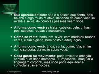 Marketing Pessoal www.suzely.com.br 14
y Sua aparência física: não é a beleza que conta, pois
beleza é algo muito relativo, depende de como você se
avalia e se vê, de como as pessoas vêem você.
y A forma como você se trata: cabelos, pele, unhas,
pés, sapatos, roupas e acessórios.
y Como se veste: nada tem a ver com moda ou roupas
caras, e sim higiene, bom gosto e adequação.
y A forma como você: anda, senta, come, fala, enfim
como se porta, diz muito sobre você.
y Cada gesto ou movimento: pode revelar a emoção
sentida num dado momento. É impossível maquiar a
linguagem corporal, mas você pode equilibrar e
controlar suas emoções.
 