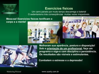 Marketing Pessoal www.suzely.com.br 21
Exercícios físicos
Um carro parado por muito tempo descarrega a bateria!
O sedentarismo trás conseqüências muitas vezes irreparáveis.
Mexa-se! Exercícios físicos tonificam o
corpo e a mente!
Melhoram sua aparência, postura e disposição!
Sob a orientação de um profissional, faça um
programa e siga-o com disciplina e persistência.
Os resultados são visíveis e estimulantes.
Combatem o estresse e a depressão!
 