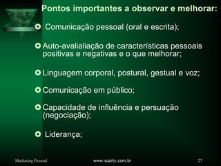 Marketing Pessoal www.suzely.com.br 27
Pontos importantes a observar e melhorar:
} Comunicação pessoal (oral e escrita);
} Auto-avalialiação de características pessoais
positivas e negativas e o que melhorar;
} Linguagem corporal, postural, gestual e voz;
} Comunicação em público;
} Capacidade de influência e persuação
(negociação);
} Liderança;
 