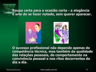 Marketing Pessoal www.suzely.com.br 39
Roupa certa para a ocasi
Roupa certa para a ocasiã
ão certa
o certa -
- a eleg
a elegâ
ância
ncia
é
é arte de se fazer notado, sem querer aparecer.
arte de se fazer notado, sem querer aparecer.
O sucesso profissional n
O sucesso profissional nã
ão depende apenas da
o depende apenas da
compet
competê
ência t
ncia té
écnica, mas tamb
cnica, mas també
ém da qualidade
m da qualidade
das rela
das relaçõ
ções pessoais, do comportamento na
es pessoais, do comportamento na
conviv
convivê
ência pessoal e nos ritos decorrentes do
ncia pessoal e nos ritos decorrentes do
dia a dia
dia a dia.
.
 
