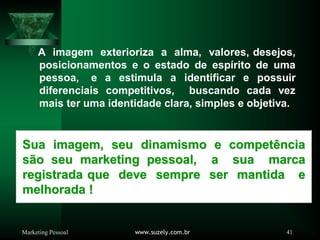 Marketing Pessoal www.suzely.com.br 41
A imagem exterioriza a alma, valores, desejos,
posicionamentos e o estado de espírito de uma
pessoa, e a estimula a identificar e possuir
diferenciais competitivos, buscando cada vez
mais ter uma identidade clara, simples e objetiva.
Sua imagem, seu dinamismo e compet
Sua imagem, seu dinamismo e competê
ência
ncia
s
sã
ão seu marketing pessoal, a sua marca
o seu marketing pessoal, a sua marca
registrada que deve sempre ser mantida e
registrada que deve sempre ser mantida e
melhorada !
melhorada !
 
