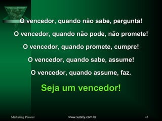Marketing Pessoal www.suzely.com.br 45
O vencedor, quando não sabe, pergunta!
O vencedor, quando não sabe, pergunta!
O vencedor, quando não pode, não promete!
O vencedor, quando não pode, não promete!
O vencedor, quando promete, cumpre!
O vencedor, quando promete, cumpre!
O vencedor, quando sabe, assume!
O vencedor, quando sabe, assume!
O vencedor, quando assume, faz.
O vencedor, quando assume, faz.
Seja um vencedor!
Seja um vencedor!
 