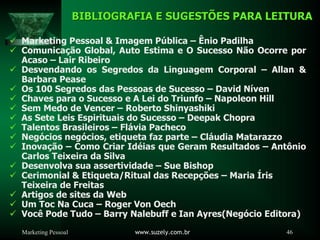 Marketing Pessoal www.suzely.com.br 46
BIBLIOGRAFIA E SUGESTÕES PARA LEITURA
BIBLIOGRAFIA E SUGESTÕES PARA LEITURA
9 Marketing Pessoal & Imagem Pública – Ênio Padilha
9 Comunicação Global, Auto Estima e O Sucesso Não Ocorre por
Acaso – Lair Ribeiro
9 Desvendando os Segredos da Linguagem Corporal – Allan &
Barbara Pease
9 Os 100 Segredos das Pessoas de Sucesso – David Níven
9 Chaves para o Sucesso e A Lei do Triunfo – Napoleon Hill
9 Sem Medo de Vencer – Roberto Shinyashiki
9 As Sete Leis Espirituais do Sucesso – Deepak Chopra
9 Talentos Brasileiros – Flávia Pacheco
9 Negócios negócios, etiqueta faz parte – Cláudia Matarazzo
9 Inovação – Como Criar Idéias que Geram Resultados – Antônio
Carlos Teixeira da Silva
9 Desenvolva sua assertividade – Sue Bishop
9 Cerimonial & Etiqueta/Ritual das Recepções – Maria Íris
Teixeira de Freitas
9 Artigos de sites da Web
9 Um Toc Na Cuca – Roger Von Oech
9 Você Pode Tudo – Barry Nalebuff e Ian Ayres(Negócio Editora)
 