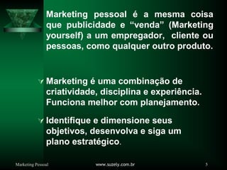Marketing Pessoal www.suzely.com.br 5
Marketing pessoal é a mesma coisa
que publicidade e “venda” (Marketing
yourself) a um empregador, cliente ou
pessoas, como qualquer outro produto.
À Marketing é uma combinação de
criatividade, disciplina e experiência.
Funciona melhor com planejamento.
À Identifique e dimensione seus
objetivos, desenvolva e siga um
plano estratégico.
 