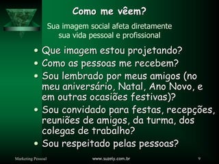 Marketing Pessoal www.suzely.com.br 9
Como me vêem?
Como me vêem?
Sua imagem social afeta diretamente
sua vida pessoal e profissional
y
y Que imagem estou projetando?
Que imagem estou projetando?
y
y Como as pessoas me recebem?
Como as pessoas me recebem?
y
y Sou lembrado por meus amigos (no
Sou lembrado por meus amigos (no
meu anivers
meu aniversá
ário, Natal, Ano Novo, e
rio, Natal, Ano Novo, e
em outras ocasi
em outras ocasiõ
ões festivas)?
es festivas)?
y
y Sou convidado para festas, recep
Sou convidado para festas, recepçõ
ções,
es,
reuni
reuniõ
ões de amigos, da turma, dos
es de amigos, da turma, dos
colegas de trabalho?
colegas de trabalho?
y
y Sou respeitado pelas pessoas?
Sou respeitado pelas pessoas?
 