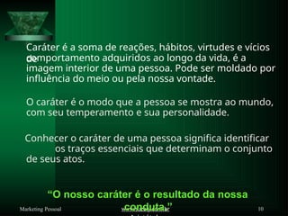 Caráter é a soma de reações, hábitos, virtudes e vícios
de
www.suzely.com.br 10
Marketing Pessoal
comportamento adquiridos ao longo da vida, é a
imagem interior de uma pessoa. Pode ser moldado por
influência do meio ou pela nossa vontade.
O caráter é o modo que a pessoa se mostra ao mundo,
com seu temperamento e sua personalidade.
Conhecer o caráter de uma pessoa significa identificar
os traços essenciais que determinam o conjunto
de seus atos.
“O nosso caráter é o resultado da nossa
conduta.”
 
