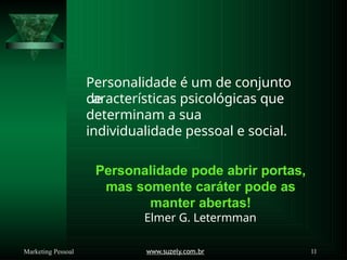 Personalidade é um de conjunto
de
www.suzely.com.br 11
Marketing Pessoal
características psicológicas que
determinam a sua
individualidade pessoal e social.
Personalidade pode abrir portas,
mas somente caráter pode as
manter abertas!
Elmer G. Letermman
 