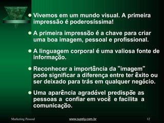 ⚫Vivemos em um mundo visual. A primeira
impressão é poderosíssima!
⚫A primeira impressão é a chave para criar
uma boa imagem, pessoal e profissional.
⚫A linguagem corporal é uma valiosa fonte de
informação.
⚫Reconhecer a importância da “imagem”
pode significar a diferença entre ter êxito ou
ser deixado para trás em qualquer negócio.
⚫Uma aparência agradável predispõe as
pessoas a confiar em você e facilita a
comunicação.
www.suzely.com.br 12
Marketing Pessoal
 