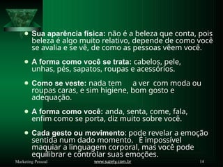 ⚫ Sua aparência física: não é a beleza que conta, pois
beleza é algo muito relativo, depende de como você
se avalia e se vê, de como as pessoas vêem você.
⚫ A forma como você se trata: cabelos, pele,
unhas, pés, sapatos, roupas e acessórios.
⚫ Como se veste: nada tem a ver com moda ou
roupas caras, e sim higiene, bom gosto e
adequação.
⚫ A forma como você: anda, senta, come, fala,
enfim como se porta, diz muito sobre você.
⚫ Cada gesto ou movimento: pode revelar a emoção
sentida num dado momento. É impossível
maquiar a linguagem corporal, mas você pode
equilibrar e controlar suas emoções.
www.suzely.com.br 14
Marketing Pessoal
 