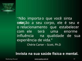 “Não importa o que você sinta
com
www.suzely.com.br 19
Marketing Pessoal
relação a seu corpo, ele é seu e
o relacionamento que estabelecer
com ele terá uma enorme
influência na qualidade de sua
experiência de vida.”
Chérie Carter – Scott, Ph.D
Invista na sua saúde física e mental.
 