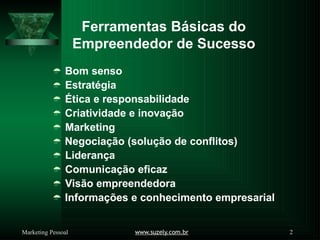 Ferramentas Básicas do
www.suzely.com.br 2
Marketing Pessoal
Empreendedor de Sucesso
 Bom senso
 Estratégia
 Ética e responsabilidade
 Criatividade e inovação
 Marketing
 Negociação (solução de conflitos)
 Liderança
 Comunicação eficaz
 Visão empreendedora
 Informações e conhecimento empresarial
 