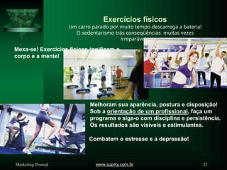 Exercícios físicos
Um carro parado por muito tempo descarrega a bateria!
O sedentarismo trás conseqüências muitas vezes
irreparáveis.
Mexa-se! Exercícios físicos tonificam o
corpo e a mente!
Melhoram sua aparência, postura e disposição!
Sob a orientação de um profissional, faça um
programa e siga-o com disciplina e persistência.
Os resultados são visíveis e estimulantes.
Combatem o estresse e a depressão!
www.suzely.com.br 21
Marketing Pessoal
 