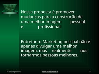 Nossa proposta é promover
mudanças para a construção de
uma melhor imagem pessoal
e profissional!
www.suzely.com.br 22
Marketing Pessoal
Entretanto Marketing pessoal não é
apenas divulgar uma melhor
imagem, mas realmente nos
tornarmos pessoas melhores.
 