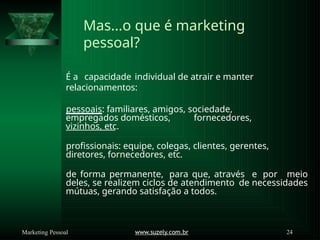 Mas...o que é marketing
pessoal?
É a capacidade individual de atrair e manter
relacionamentos:
pessoais: familiares, amigos, sociedade,
empregados domésticos, fornecedores,
vizinhos, etc.
profissionais: equipe, colegas, clientes, gerentes,
diretores, fornecedores, etc.
de forma permanente, para que, através e por meio
deles, se realizem ciclos de atendimento de necessidades
mútuas, gerando satisfação a todos.
www.suzely.com.br 24
Marketing Pessoal
 