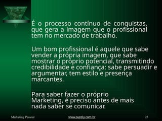 É o processo contínuo de conquistas,
que gera a imagem que o profissional
tem no mercado de trabalho.
Um bom profissional é aquele que sabe
vender a própria imagem, que sabe
mostrar o próprio potencial, transmitindo
credibilidade e confiança; sabe persuadir e
argumentar, tem estilo e presença
marcantes.
Para saber fazer o próprio
Marketing, é preciso antes de mais
nada saber se comunicar.
www.suzely.com.br 25
Marketing Pessoal
 