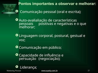 Pontos importantes a observar e melhorar:
www.suzely.com.br 27
Marketing Pessoal
 Comunicação pessoal (oral e escrita);
 Auto-avalialiação de características
pessoais positivas e negativas e o que
melhorar;
Linguagem corporal, postural, gestual e
voz;
Comunicação em público;
 Capacidade de influência e
persuação (negociação);
 Liderança;
 