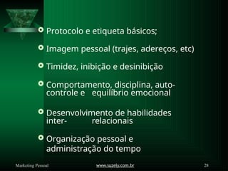  Protocolo e etiqueta básicos;
 Imagem pessoal (trajes, adereços, etc)
 Timidez, inibição e desinibição
 Comportamento, disciplina, auto-
controle e equilíbrio emocional
 Desenvolvimento de habilidades
inter- relacionais
 Organização pessoal e
administração do tempo
www.suzely.com.br 28
Marketing Pessoal
 