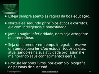⚫ Esteja sempre atento às regras da boa educação.
⚫ Norteie-se segundo princípios éticos e corretos.
Aja com inteligência e honestidade.
⚫ Jamais sugira inferioridade, nem seja arrogante
ou pretensioso.
⚫ Seja um aprendiz em tempo integral, reserve
um tempo para ler e/ou estudar todos os dias,
atualizando-se na sua atividade profissional e
melhorando seus conhecimentos gerais.
⚫ Procure ler bons livros, por exemplo, biografia
de pessoas de sucesso!
www.suzely.com.br 29
Marketing Pessoal
 