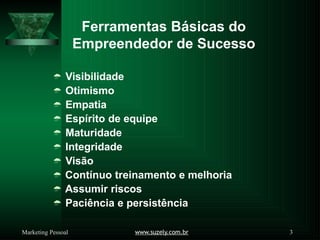 Ferramentas Básicas do
www.suzely.com.br 3
Marketing Pessoal
Empreendedor de Sucesso
 Visibilidade
 Otimismo
 Empatia
 Espírito de equipe
 Maturidade
 Integridade
 Visão
 Contínuo treinamento e melhoria
 Assumir riscos
 Paciência e persistência
 