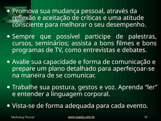 ⚫ Promova sua mudança pessoal, através da
reflexão e aceitação de críticas e uma atitude
consciente para melhorar o seu desempenho.
⚫ Sempre que possível participe de palestras,
cursos, seminários; assista a bons filmes e bons
programas de TV, como entrevistas e debates.
⚫ Avalie sua capacidade e forma de comunicação e
prepare um plano detalhado para aperfeiçoar-se
na maneira de se comunicar.
⚫ Trabalhe sua postura, gestos e voz. Aprenda “ler”
e entender a linguagem corporal.
⚫ Vista-se de forma adequada para cada evento.
www.suzely.com.br 30
Marketing Pessoal
 