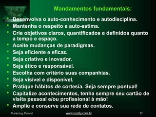 Mandamentos fundamentais:
www.suzely.com.br 32
Marketing Pessoal
 Desenvolva o auto-conhecimento e autodisciplina.
 Mantenha o respeito e auto-estima.
 Crie objetivos claros, quantificados e definidos quanto
a tempo e espaço.
 Aceite mudanças de paradigmas.
 Seja eficiente e eficaz.
 Seja criativo e inovador.
 Seja ético e responsável.
 Escolha com critério suas companhias.
 Seja visível e disponível.
 Pratique hábitos de cortesia. Seja sempre pontual!
 Capitalize acontecimentos, tenha sempre seu cartão de
visita pessoal e/ou profissional à mão!
 Amplie e conserve sua rede de contatos.
 