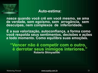 Auto-estima:
www.suzely.com.br 33
Marketing Pessoal
nasce quando você crê em você mesmo, se ama
de verdade, sem egoísmo, sem arrogância, sem
desculpas, nem complexos de inferioridade.
É a sua valorização, autoconfiança, a forma como
você respalda seus sentimentos, decisões e ações
a todo momento. Como equilibra suas emoções.
“Vencer não é competir com o outro,
é derrotar seus inimigos interiores.”
Roberto Shinyashiki
 