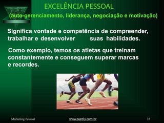 EXCELÊNCIA PESSOAL
(auto-gerenciamento, liderança, negociação e motivação)
Significa vontade e competência de compreender,
trabalhar e desenvolver suas habilidades.
Como exemplo, temos os atletas que treinam
constantemente e conseguem superar marcas
e recordes.
www.suzely.com.br 35
Marketing Pessoal
 
