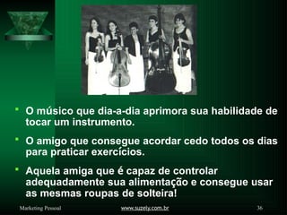  O músico que dia-a-dia aprimora sua habilidade de
tocar um instrumento.
 O amigo que consegue acordar cedo todos os dias
para praticar exercícios.
 Aquela amiga que é capaz de controlar
adequadamente sua alimentação e consegue usar
as mesmas roupas de solteira!
www.suzely.com.br 36
Marketing Pessoal
 
