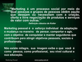 “Marketing é um processo social por meio do
www.suzely.com.br 37
Marketing Pessoal
qual pessoas e grupos de pessoas obtêm aquilo
que desejam ou necessitam com a criação,
oferta e livre negociação de produtos e serviços
de valor com outras.”
Definição clássica de Kotler
Marketing pessoal é o esforço individual de adaptação
e mudança na maneira de pensar, comportar e agir,
com o objetivo de conquistar e manter seguidores que
contribuam para atingir objetivos pessoais, sociais e
profissionais.
Não existe milagre, sua imagem exibe o que você é
como pessoa, como profissional, seu nível cultural e
sua educação.
 