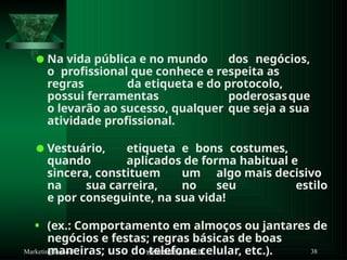 ⚫Na vida pública e no mundo dos negócios,
o profissional que conhece e respeita as
regras da etiqueta e do protocolo,
possui ferramentas poderosasque
o levarão ao sucesso, qualquer que seja a sua
atividade profissional.
⚫Vestuário, etiqueta e bons costumes,
quando aplicados de forma habitual e
sincera, constituem um algo mais decisivo
na sua carreira, no seu estilo
e por conseguinte, na sua vida!
• (ex.: Comportamento em almoços ou jantares de
negócios e festas; regras básicas de boas
maneiras; uso do telefone celular, etc.).
www.suzely.com.br 38
Marketing Pessoal
 