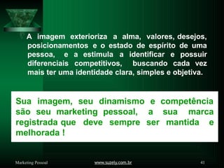 A imagem exterioriza a alma, valores, desejos,
posicionamentos e o estado de espírito de uma
pessoa, e a estimula a identificar e possuir
diferenciais competitivos, buscando cada vez
mais ter uma identidade clara, simples e objetiva.
Sua imagem, seu dinamismo e competência
são seu marketing pessoal, a sua marca
ser mantida e
registrada que deve sempre
melhorada !
www.suzely.com.br 41
Marketing Pessoal
 