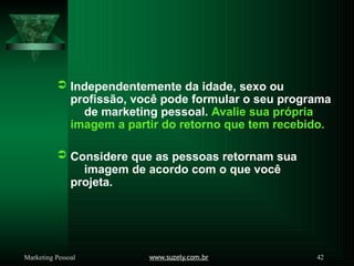  Independentemente da idade, sexo ou
profissão, você pode formular o seu programa
de marketing pessoal. Avalie sua própria
imagem a partir do retorno que tem recebido.
 Considere que as pessoas retornam sua
imagem de acordo com o que você
projeta.
www.suzely.com.br 42
Marketing Pessoal
 