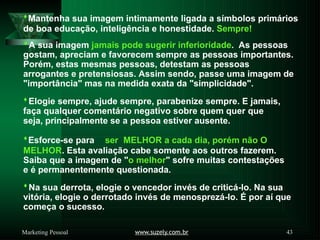 Mantenha sua imagem intimamente ligada a símbolos primários
de boa educação, inteligência e honestidade. Sempre!
A sua imagem jamais pode sugerir inferioridade. As pessoas
gostam, apreciam e favorecem sempre as pessoas importantes.
Porém, estas mesmas pessoas, detestam as pessoas
arrogantes e pretensiosas. Assim sendo, passe uma imagem de
"importância" mas na medida exata da "simplicidade".
Elogie sempre, ajude sempre, parabenize sempre. E jamais,
faça qualquer comentário negativo sobre quem quer que
seja, principalmente se a pessoa estiver ausente.
Esforce-se para ser MELHOR a cada dia, porém não O
MELHOR. Esta avaliação cabe somente aos outros fazerem.
Saiba que a imagem de "o melhor" sofre muitas contestações
e é permanentemente questionada.
Na sua derrota, elogie o vencedor invés de criticá-lo. Na sua
vitória, elogie o derrotado invés de menosprezá-lo. É por aí que
começa o sucesso.
www.suzely.com.br 43
Marketing Pessoal
 