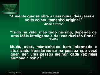 "A mente que se abre a uma nova idéia jamais
www.suzely.com.br 44
Marketing Pessoal
volta ao seu tamanho original."
Albert Einstein
"Tudo na vida, mas tudo mesmo, depende de
uma idéia inteligente e de uma decisão firme."
Goëthe
Mude, ouse, mantenha-se bem informado e
atualizado transforme-se na pessoa que você
quer ser, uma pessoa melhor, cada vez mais
humana e sábia!
 