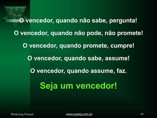O vencedor, quando não sabe, pergunta!
www.suzely.com.br 45
Marketing Pessoal
O vencedor, quando não pode, não promete!
O vencedor, quando promete, cumpre!
O vencedor, quando sabe, assume!
O vencedor, quando assume, faz.
Seja um vencedor!
 