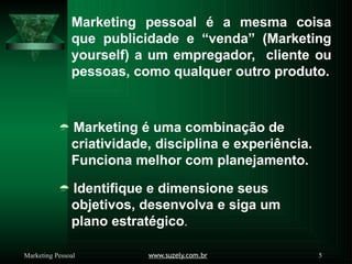 Marketing pessoal é a mesma coisa
que publicidade e “venda” (Marketing
yourself) a um empregador, cliente ou
pessoas, como qualquer outro produto.
 Marketing é uma combinação de
criatividade, disciplina e experiência.
Funciona melhor com planejamento.
 Identifique e dimensione seus
objetivos, desenvolva e siga um
plano estratégico.
www.suzely.com.br 5
Marketing Pessoal
 