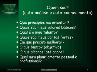 Quem sou?
www.suzely.com.br 8
Marketing Pessoal
(auto-análise e auto-conhecimento)
⚫ Que princípios me orientam?
⚫ Quais são meus valores básicos?
⚫ Qual é o meu talento?
⚫ Quais são meus pontos fortes?
⚫ Em que preciso melhorar?
⚫ O que busco? (objetivo)
⚫ O que alcancei até agora?
⚫ Qual meu planejamento pessoal e
profissional?
 
