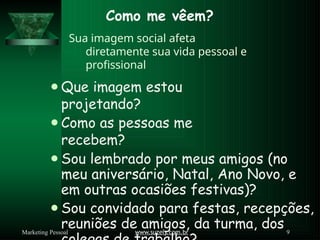 Como me vêem?
www.suzely.com.br 9
Marketing Pessoal
Sua imagem social afeta
diretamente sua vida pessoal e
profissional
⚫Que imagem estou
projetando?
⚫Como as pessoas me
recebem?
⚫Sou lembrado por meus amigos (no
meu aniversário, Natal, Ano Novo, e
em outras ocasiões festivas)?
⚫Sou convidado para festas, recepções,
reuniões de amigos, da turma, dos
 