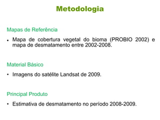Metodologia
Mapas de Referência
 Mapa de cobertura vegetal do bioma (PROBIO 2002) e
mapa de desmatamento entre 2002-2008.
Material Básico
• Imagens do satélite Landsat de 2009.
Principal Produto
• Estimativa de desmatamento no período 2008-2009.
 