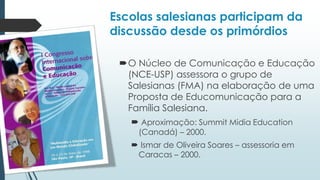 Escolas salesianas participam da
discussão desde os primórdios
O Núcleo de Comunicação e Educação
(NCE-USP) assessora o grupo de
Salesianas (FMA) na elaboração de uma
Proposta de Educomunicação para a
Família Salesiana.
 Aproximação: Summit Midia Education
(Canadá) – 2000.
 Ismar de Oliveira Soares – assessoria em
Caracas – 2000.
 