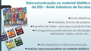 Educomunicação no material didático
da RSE – Rede Salesiana de Escolas
Livros didáticos
Atividades através de projetos
Suportes de mídia – processo e produto final
Protagonismo juvenil através de atividades
extraclasse: teatro, jornal, etc...
não explicitava a Educomunicação...
Indícios educomunicativos no material didático
 