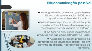 Educomunicação possível
Ao longo do ano os alunos aprendem as
técnicas de revista, rádio, história em
quadrinhos, vídeos, dentre outros.
Não são meros produtores de mídia, pois
seu foco é social em vista de reverter o
mesmo para a comunidade do entorno.
Ao final do ano, criam seus próprios
produtos que são compartilhados na Rede.
As escolas estão em processo de
apropriação da Educomunicação – há um
caminho de diálogo, não de imposição do
conceito.
 