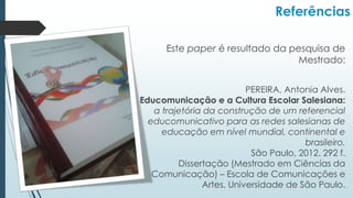 Referências
Este paper é resultado da pesquisa de
Mestrado:
PEREIRA, Antonia Alves.
A Educomunicação e a Cultura Escolar Salesiana:
a trajetória da construção de um referencial
educomunicativo para as redes salesianas de
educação em nível mundial, continental e
brasileiro.
São Paulo, 2012. 292 f.
Dissertação (Mestrado em Ciências da
Comunicação) – Escola de Comunicações e
Artes, Universidade de São Paulo.
 