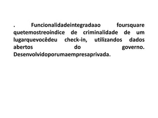 .      Funcionalidadeintegradaao   foursquare
quetemostreoíndice de criminalidade de um
lugarquevocêdeu check-in, utilizandos dados
abertos                do            governo.
Desenvolvidoporumaempresaprivada.
 
