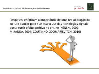 Educação do futuro – Personalização e Ensino Híbrido
Pesquisas, enfatizam a importância de uma reelaboração da
cultura escolar para que esse o uso das tecnologias digitais
possa surtir efeito positivo no ensino (KENSKI, 2007;
MIRANDA, 2007; COUTINHO, 2009; ARIEVITCH, 2010)
 